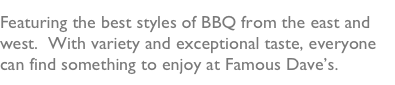 Featuring the best styles of BBQ from the east and west.  With variety and exceptional taste, everyone can find something to enjoy at Famous Dave’s.  