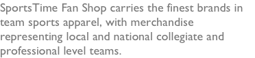 SportsTime Fan Shop carries the finest brands in team sports apparel, with merchandise representing local and national collegiate and professional level teams.   