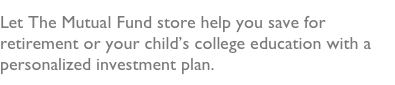 Let The Mutual Fund store help you save for retirement or your child’s college education with a personalized investment plan.  